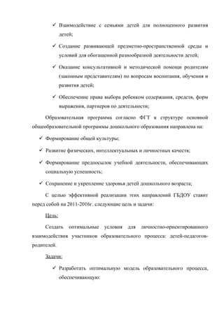  Взаимодействие с семьями детей для полноценного развития
детей;
 Создание развивающей предметно-пространственной среды и
условий для обогащенной разнообразной деятельности детей;
 Оказание консультативной и методической помощи родителям
(законным представителям) по вопросам воспитания, обучения и
развития детей;
 Обеспечение права выбора ребенком содержания, средств, форм
выражения, партнеров по деятельности;
Образовательная программа согласно ФГТ к структуре основной
общеобразовательной программы дошкольного образования направлена на:
 Формирование общей культуры;
 Развитие физических, интеллектуальных и личностных качеств;
 Формирование предпосылок учебной деятельности, обеспечивающих
социальную успешность;
 Сохранение и укрепление здоровья детей дошкольного возраста;
С целью эффективной реализации этих направлений ГБДОУ ставит
перед собой на 2011-2016г. следующие цель и задачи:
Цель:
Создать

оптимальные

условия

для

личностно-ориентированного

взаимодействия участников образовательного процесса: детей-педагоговродителей.
Задачи:
 Разработать оптимальную модель образовательного процесса,
обеспечивающую:

 