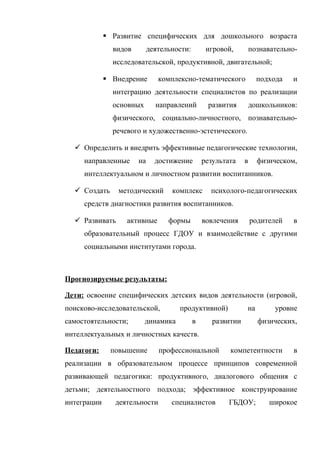  Развитие специфических для дошкольного возраста
видов

деятельности:

игровой,

познавательно-

исследовательской, продуктивной, двигательной;
 Внедрение

комплексно-тематического

подхода

и

интеграцию деятельности специалистов по реализации
основных

направлений

развития

дошкольников:

физического, социально-личностного, познавательноречевого и художественно-эстетического.
 Определить и внедрить эффективные педагогические технологии,
направленные

на

достижение

результата

в

физическом,

интеллектуальном и личностном развитии воспитанников.
 Создать

методический

комплекс

психолого-педагогических

средств диагностики развития воспитанников.
 Развивать

активные

формы

вовлечения

родителей

в

образовательный процесс ГДОУ и взаимодействие с другими
социальными институтами города.

Прогнозируемые результаты:
Дети: освоение специфических детских видов деятельности (игровой,
поисково-исследовательской,
самостоятельности;

продуктивной)

динамика

в

на

развитии

уровне
физических,

интеллектуальных и личностных качеств.
Педагоги:

повышение

профессиональной

компетентности

в

реализации в образовательном процессе принципов современной
развивающей педагогики: продуктивного, диалогового общения с
детьми; деятельностного подхода; эффективное конструирование
интеграции

деятельности

специалистов

ГБДОУ;

широкое

 