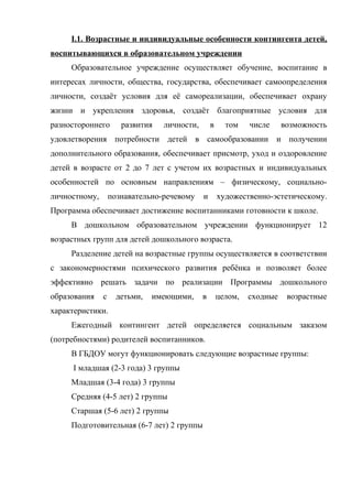 I.1. Возрастные и индивидуальные особенности контингента детей,
воспитывающихся в образовательном учреждении
Образовательное учреждение осуществляет обучение, воспитание в
интересах личности, общества, государства, обеспечивает самоопределения
личности, создаёт условия для её самореализации, обеспечивает охрану
жизни и укрепления здоровья, создаёт благоприятные условия для
разностороннего

развития

личности,

в

том

числе

возможность

удовлетворения потребности детей в самообразовании и получении
дополнительного образования, обеспечивает присмотр, уход и оздоровление
детей в возрасте от 2 до 7 лет с учетом их возрастных и индивидуальных
особенностей по основным направлениям – физическому, социальноличностному,

познавательно-речевому

и

художественно-эстетическому.

Программа обеспечивает достижение воспитанниками готовности к школе.
В дошкольном образовательном учреждении функционирует 12
возрастных групп для детей дошкольного возраста.
Разделение детей на возрастные группы осуществляется в соответствии
с закономерностями психического развития ребёнка и позволяет более
эффективно решать задачи по реализации Программы дошкольного
образования

с

детьми,

имеющими,

в

целом,

сходные

возрастные

характеристики.
Ежегодный контингент детей определяется социальным заказом
(потребностями) родителей воспитанников.
В ГБДОУ могут функционировать следующие возрастные группы:
I младшая (2-3 года) 3 группы
Младшая (3-4 года) 3 группы
Средняя (4-5 лет) 2 группы
Старшая (5-6 лет) 2 группы
Подготовительная (6-7 лет) 2 группы

 