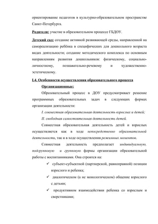 ориентирование педагогов в культурно-образовательном пространстве
Санкт-Петербурга.
Родители: участие в образовательном процессе ГБДОУ.
Детский сад: создание активной развивающей среды, направленной на
самореализацию ребёнка в специфических для дошкольного возраста
видах деятельности; создание методического комплекса по основным
направлениям развития дошкольников: физическому, социальноличностному,

познавательно-речевому

и

художественно-

эстетическому.
I.4. Особенности осуществления образовательного процесса
Организационные:
Образовательный процесс в ДОУ предусматривает решение
программных

образовательных

задач

в

следующих

формах

организации деятельности:
I. совместная образовательная деятельность взрослых и детей;
II. свободная самостоятельная деятельность детей.
Совместная образовательная деятельность детей и взрослых
осуществляется

как

в

ходе

непосредственно

образовательной

деятельности, так и в ходе осуществления режимных моментов.
Совместная
подгрупповую

деятельность

предполагает

индивидуальную,

и групповую формы организации образовательной

работы с воспитанниками. Она строится на:
 субъект-субъектной (партнерской, равноправной) позиции
взрослого и ребенка;
 диалогическом (а не монологическом) общение взрослого
с детьми;


продуктивном взаимодействии ребенка со взрослым и
сверстниками;

 