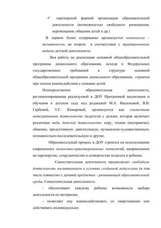 

партнерской
деятельности

формой

организации

(возможностью

образовательной

свободного

размещения,

перемещения, общения детей и др.)
В первом блоке содержание организуется комплексно тематически, во втором

в соответствии с традиционными

видами детской деятельности.
Вся работа по реализации основной общеобразовательной
программы

дошкольного

государственных

образования,

требований

исходя

к

и

Федеральных

структуре

основной

общеобразовательной программы дошкольного образования, строится
при тесном взаимодействии с семьями детей.
Непосредственно

образовательная

деятельность,

регламентированная реализуемой в ДОУ Программой воспитания и
обучения в детском саду под редакцией М.А. Васильевой, В.В.
Гербовой,

Т.С.

Комаровой,

организуется

как

совместная

интегративная деятельность педагогов с детьми, которая включает
различные виды детской деятельности: игру, чтение (восприятие),
общение, продуктивную, двигательную, музыкально-художественную,
познавательно-исследовательскую и другие.
Образовательный процесс в ДОУ строится на использовании
современных личностно-ориентированных технологий, направленных
на партнерство, сотрудничество и сотворчество педагога и ребенка.
Самостоятельная деятельность предполагает свободную
деятельность воспитанников в условиях созданной педагогами (в том
числе совместно с детьми) предметно - развивающей образовательной
среды. Самостоятельная деятельность:
-

обеспечивает

каждому

ребенку

возможность

выбора

деятельности по интересам;
- позволяет ему взаимодействовать со сверстниками или
действовать индивидуально;

 