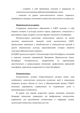 - содержит в себе проблемные ситуации и направлена на
самостоятельное решение ребенком разнообразных задач;
-

позволяет

на

уровне

самостоятельности

освоить

(закрепить,

апробировать) материал, изучаемый в совместной деятельности со взрослым.
Национально-культурные:
Содержание дошкольного образования в ГДОУ включает в себя
вопросы истории и культуры родного города, природного, социального и
рукотворного мира, который с детства окружает маленького петербуржца.
Поликультурное воспитание дошкольников строится
изучения

национальных

традиций

семей

на основе

воспитанников

ГДОУ.

Дошкольники знакомятся с самобытностью и уникальностью русской и
других

национальных

культур,

представителями

которых

являются

участники образовательного процесса.
В ГБДОУ реализуется проект «Этнокалендарь Санкт-Петербурга», входящий
в перечень основных мероприятий Программы Правительства СанктПетербурга

«Толерантность»,

направленный

на

гармонизацию

межэтнических и межкультурных отношений, профилактики проявлений
ксенофобии, укрепления толерантности в Санкт-Петербурге.
Климатические:
Климатические

условия Северо-Западного

региона имеют

свои

особенности: недостаточное количество солнечных дней и повышенная
влажность воздуха. Исходя из этого, в образовательный процесс ГБДОУ
включены

мероприятия,

направленные

на

оздоровление

детей

и

предупреждение утомляемости.
В режим дня каждой возрастной группы ежедневно включены
бодрящая
упражнения

гимнастика,
для

упражнения

расслабления

для

профилактики

позвоночника

дыхательная гимнастика, гимнастика для глаз.

и

плоскостопия,

коррекции

осанки,

 