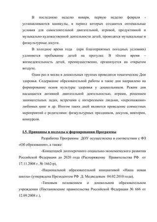 В

последнюю

неделю

января,

первую

неделю

февраля

-

устанавливаются каникулы, в период которых создаются оптимальные
условия для самостоятельной двигательной, игровой, продуктивной и
музыкально-художественной деятельности детей, проводятся музыкальные и
физкультурные досуги.
В холодное время года
удлиняется

пребывание

детей

(при благоприятных погодных условиях)
на

прогулке.

В

тёплое

время

–

жизнедеятельность детей, преимущественно, организуется на открытом
воздухе.
Один раз в месяц в дошкольных группах проводятся тематические Дни
здоровья. Содержание образовательной работы в такие дни направлено на
формирование основ культуры здоровья у дошкольников. Режим дня
насыщается активной двигательной деятельностью, играми, решением
занимательных задач, встречами с интересными людьми, «персонажами»
любимых книг и др. Итогом таких дней являются проведение совместных
мероприятий с родителями: физкультурных праздников, досугов, викторин,
конкурсов.
I.5. Принципы и подходы к формированию Программы
Разработка Программы ДОУ осуществлена в соответствии с ФЗ
«Об образовании», а также:
-Концепцией долгосрочного социально-экономического развития
Российской Федерации до 2020 года (Распоряжение Правительства РФ от
17.11.2008 г. № 1662-р),
-Национальной образовательной инициативой «Наша новая
школа» (утверждена Президентом РФ Д. Медведевым 04.02.2010 года),
-Типовым

положением

о

дошкольном

образовательном

учреждении (Постановление правительства Российской Федерации № 666 от
12.09.2008 г.),

 