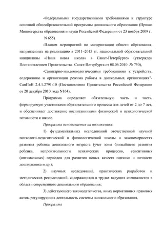 -Федеральными государственными требованиями к структуре
основной общеобразовательной программы дошкольного образования (Приказ
Министерства образования и науки Российской Федерации от 23 ноября 2009 г.
N 655)
-Планом мероприятий по модернизации общего образования,
направленных на реализацию в 2011–2015 гг. национальной образовательной
инициативы

«Наша

новая

школа»

в

Санкт-Петербурге»

(утвержден

Постановлением Правительства Санкт-Петербурга от 08.06.2010 № 750),
-Санитарно-эпидемиологическими требованиями к устройству,
содержанию и организации режима работы в дошкольных организациях"СанПиН 2.4.1.2791-10 (Постановление Правительства Российской Федерации
от 20 декабря 2010 года N164),
Программа

определяет

обязательную

часть

и

часть,

формируемую участниками образовательного процесса для детей от 2 до 7 лет,
и обеспечивает достижение воспитанниками физической и психологической
готовности к школе.
Программа основывается на положениях:
1)

фундаментальных исследований

отечественной

научной

психолого-педагогической и физиологической школы о закономерностях
развития ребенка дошкольного возраста (учет зоны ближайшего развития
ребенка,

непроизвольности

психических

процессов,

сенситивных

(оптимальных) периодов для развития новых качеств психики и личности
дошкольника и др.);
2)

научных

исследований,

практических

разработок

и

методических рекомендаций, содержащихся в трудах ведущих специалистов в
области современного дошкольного образования;
3) действующего законодательства, иных нормативных правовых
актов, регулирующих деятельность системы дошкольного образования.
Программа

 