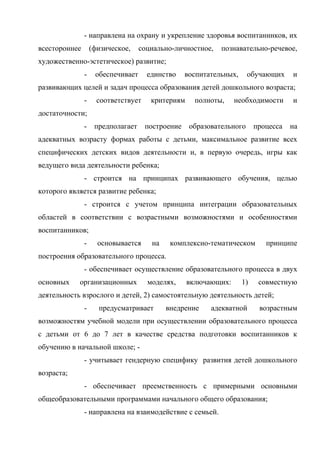 - направлена на охрану и укрепление здоровья воспитанников, их
всестороннее

(физическое,

социально-личностное,

познавательно-речевое,

художественно-эстетическое) развитие;
-

обеспечивает

единство

воспитательных,

обучающих

и

развивающих целей и задач процесса образования детей дошкольного возраста;
-

соответствует

критериям

полноты,

необходимости

и

достаточности;
-

предполагает

построение

образовательного

процесса

на

адекватных возрасту формах работы с детьми, максимальное развитие всех
специфических детских видов деятельности и, в первую очередь, игры как
ведущего вида деятельности ребенка;
- строится на принципах развивающего обучения, целью
которого является развитие ребенка;
- строится с учетом принципа интеграции образовательных
областей в соответствии с возрастными возможностями и особенностями
воспитанников;
-

основывается

на

комплексно-тематическом

принципе

построения образовательного процесса.
- обеспечивает осуществление образовательного процесса в двух
основных

организационных

моделях,

включающих:

1)

совместную

деятельность взрослого и детей, 2) самостоятельную деятельность детей;
-

предусматривает

внедрение

адекватной

возрастным

возможностям учебной модели при осуществлении образовательного процесса
с детьми от 6 до 7 лет в качестве средства подготовки воспитанников к
обучению в начальной школе; - учитывает гендерную специфику развития детей дошкольного
возраста;
- обеспечивает преемственность с примерными основными
общеобразовательными программами начального общего образования;
- направлена на взаимодействие с семьей.

 