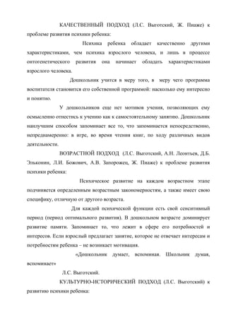 КАЧЕСТВЕННЫЙ ПОДХОД (Л.С. Выготский, Ж. Пиаже) к
проблеме развития психики ребенка:
Психика

ребенка

обладает

качественно

другими

характеристиками, чем психика взрослого человека, и лишь в процессе
онтогенетического

развития

она

начинает

обладать

характеристиками

взрослого человека.
Дошкольник учится в меру того, в меру чего программа
воспитателя становится его собственной программой: насколько ему интересно
и понятно.
У дошкольников еще нет мотивов учения, позволяющих ему
осмысленно отнестись к учению как к самостоятельному занятию. Дошкольник
наилучшим способом запоминает все то, что запоминается непосредственно,
непреднамеренно: в игре, во время чтения книг, по ходу различных видов
деятельности.
ВОЗРАСТНОЙ ПОДХОД (Л.С. Выготский, А.Н. Леонтьев, Д.Б.
Эльконин, Л.И. Божович, А.В. Запорожец, Ж. Пиаже) к проблеме развития
психики ребенка:
Психическое развитие на каждом возрастном этапе
подчиняется определенным возрастным закономерностям, а также имеет свою
специфику, отличную от другого возраста.
Для каждой психической функции есть свой сенситивный
период (период оптимального развития). В дошкольном возрасте доминирует
развитие памяти. Запоминает то, что лежит в сфере его потребностей и
интересов. Если взрослый предлагает занятие, которое не отвечает интересам и
потребностям ребенка – не возникает мотивация.
«Дошкольник

думает,

вспоминая.

Школьник думая,

вспоминает»
Л.С. Выготский.
КУЛЬТУРНО-ИСТОРИЧЕСКИЙ ПОДХОД (Л.С. Выготский) к
развитию психики ребенка:

 