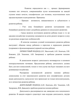 Развитие определяется как «… процесс формирования
человека или личности, совершающийся путем возникновения на каждой
ступени новых качеств, специфических для человека, подготовленных всем
предшествующим ходом развития». Принципы:
- Принцип

активности, инициативности и субъектности в

развитии ребенка.
-

Учет

зоны

ближайшего

развития

(сегодняшняя

зона

ближайшего развития станет для ребенка уровнем его актуального развития).
- Среда является источником развития ребенка (одно и то же
средовое воздействие по-разному сказывается на детях разного возраста в силу
их различных возрастных особенностей).
- В качестве основных условий полноценного развития ребенка
выступают: общение между ребенком и взрослым и нормальное развитие
(созревание и функционирование) нервной системы ребенка.
ЛИЧНОСТНЫЙ ПОДХОД (Л.С. Выготский, А.Н. Леонтьев, Л.И.
Божович, Д.Б. Эльконин, А.В. Запорожец) к проблеме развития психики
ребенка:
В дошкольном возрасте деятельность мотивируется в основном
непосредственными мотивами. Предлагаемая ребенку деятельность должна
быть для него осмысленной, только в этом случае она будет оказывать на него
развивающее воздействие.
Расширение

возможностей

развития

психики

ребенка-

дошкольника за счет максимального развития всех специфических детских
видов деятельности, в результате чего происходит не только интеллектуальное,
но и личностное развитие ребенка.
ДЕЯТЕЛЬНЫЙ ПОДХОД (А.Н. Леонтьев, Д.Б. Эльконин, А.В.
Запорожец, В.В. Давыдов) к проблеме развития психики ребенка:
Деятельность рассматривается как движущая сила психического
развития. В каждом возрасте существует своя ведущая деятельность, внутри

 
