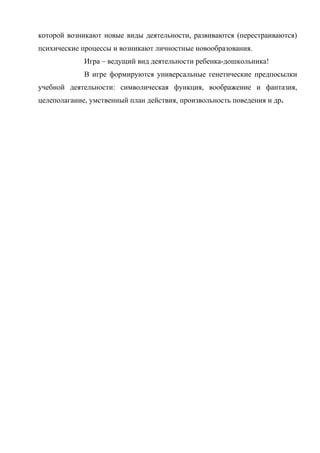 которой возникают новые виды деятельности, развиваются (перестраиваются)
психические процессы и возникают личностные новообразования.
Игра – ведущий вид деятельности ребенка-дошкольника!
В игре формируются универсальные генетические предпосылки
учебной деятельности: символическая функция, воображение и фантазия,
целеполагание, умственный план действия, произвольность поведения и др.

 
