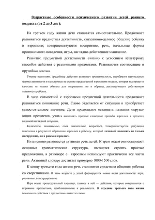 Возрастные особенности психического развития детей раннего
возраста (от 2 до 3 лет):
На третьем году жизни дети становятся самостоятельнее. Продолжает
развиваться предметная деятельность, ситуативно-деловое общение ребенка
и взрослого; совершенствуются восприятие, речь, начальные формы
произвольного поведения, игры, наглядно-действенное мышление.
Развитие предметной деятельности связано с усвоением культурных
способов действия с различными предметами. Развиваются соотносящие и
орудийные действия.
Умение выполнять орудийные действия развивает произвольность, преобразуя натуральные
формы активности в культурные на основе предлагаемой взрослыми модели, которая выступает в
качестве не только объекта для подражания, но и образца, регулирующего собственную
активность ребенка.

В ходе совместной с взрослыми предметной деятельности продолжает
развиваться понимание речи. Слово отделяется от ситуации и приобретает
самостоятельное значение. Дети продолжают осваивать названия окружающих предметов, учатся

выполнять простые словесные просьбы взрослых в пределах

видимой наглядной ситуации.
Количество

понимаемых

слов

значительно

возрастает.

Совершенствуется

регуляция

поведения в результате обращения взрослых к ребенку, который начинает понимать не только
инструкцию, но и рассказ взрослых.

Интенсивно развивается активная речь детей. К трем годам они осваивают
основные

грамматические

структуры,

пытаются

строить

простые

предложения, в разговоре с взрослым используют практически все части
речи. Активный словарь достигает примерно 1000-1500 слов.
К концу третьего года жизни речь становится средством общения ребенка
со сверстниками.

В этом возрасте у детей формируются новые виды деятельности: игра,

рисование, конструирование.
Игра носит процессуальный характер, главное в ней — действия, которые совершаются с
игровыми предметами, приближенными к реальности. В середине третьего года жизни
появляются действия с предметами-заместителями.

 