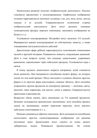 Значительное развитие получает изобразительная деятельность. Рисунок
становится предметным и детализированным. Графическое изображение
человека характеризуется наличием туловища, глаз, рта, носа, волос, иногда
одежды

и

ее

изобразительной

деталей.

Совершенствуется

деятельности.

Дети

техническая

могут

рисовать

сторона
основные

геометрические фигуры, вырезать ножницами, наклеивать изображения на
бумагу и т.д.
Усложняется конструирование. Постройки могут включать 5-6 деталей.
Формируются навыки конструирования по собственному замыслу, а также
планирование последовательности действий.
Двигательная сфера ребенка характеризуется позитивными изменениями
мелкой и крупной моторики. Развиваются ловкость, координация движений.
Дети в этом возрасте лучше, чем младшие дошкольники, удерживают
равновесие, перешагивают через небольшие преграды. Усложняются игры с
мячом.
К концу среднего дошкольного возраста восприятие детей становится
более развитым. Они оказываются способными назвать форму, на которую
похож тот или иной предмет. Могут вычленять в сложных объектах простые
формы и из простых форм воссоздавать сложные объекты. Дети способны
упорядочить группы предметов по сенсорному признаку — величине, цвету;
выделить такие параметры, как высота, длина и ширина. Совершенствуется
ориентация в пространстве.
Возрастает объем памяти. Дети запоминают до 7-8 названий предметов.
Начинает складываться произвольное запоминание: дети способны принять
задачу на запоминание, помнят поручения взрослых, могут выучить
небольшое стихотворение и т. д.
Начинает развиваться образное мышление. Дети оказываются способными
использовать
несложных
лабиринтные

простые
задач.

схематизированные

Дошкольники

задачи.

могут

Развивается

изображения
строить

по

предвосхищение.

для
схеме,
На

решения
решать
основе

 