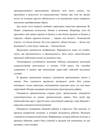 пространственного

расположения

объектов

дети

могут

сказать,

что

произойдет в результате их взаимодействия. Однако при этом им трудно
встать на позицию другого наблюдателя и во внутреннем плане совершить
мысленное преобразование образа.
Для детей этого возраста особенно характерны известные феномены Ж.
Пиаже: сохранение количества, объема и величины. Например, если им
предъявить три черных кружка из бумаги и семь белых кружков из бумаги и
спросить: «Каких кружков больше — черных или белых?», большинство
ответят, что белых больше. Но если спросить: «Каких больше — белых или
бумажных?», ответ будет таким же — больше белых.
Продолжает развиваться воображение. Формируются такие его особенности, как оригинальность и произвольность. Дети могут самостоятельно
придумать небольшую сказку на заданную тему.
Увеличивается устойчивость внимания. Ребенку оказывается доступной
сосредоточенная деятельность в течение 15-20 минут. Он способен
удерживать в памяти при выполнении каких-либо действий несложное
условие.
В среднем дошкольном возрасте улучшается произношение звуков и
дикция. Речь становится предметом активности детей. Они удачно
имитируют голоса животных, интонационно выделяют речь тех или иных
персонажей. Интерес вызывают ритмическая структура речи, рифмы.
Развивается грамматическая сторона речи. Дошкольники занимаются
словотворчеством на основе грамматических правил. Речь детей при
взаимодействии друг с другом носит ситуативный характер, а при общении с
взрослым становится внеситуативной.
Изменяется содержание общения ребенка и взрослого. Оно выходит за
пределы конкретной ситуации, в которой оказывается ребенок. Ведущим
становится познавательный мотив. Информация, которую ребенок получает в
процессе общения, может быть сложной и трудной для понимания, но она
вызывает у него интерес.

 