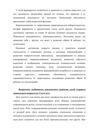 У детей формируется потребность в уважении со стороны взрослого, для
них оказывается чрезвычайно важной его похвала. Это приводит к их
повышенной

обидчивости

на

замечания.

Повышенная

обидчивость

представляет собой возрастной феномен.
Взаимоотношения со сверстниками характеризуются избирательностью,
которая выражается в предпочтении одних детей другим. Появляются
постоянные партнеры по играм. В группах начинают выделяться лидеры.
Появляются конкурентность, соревновательность. Последняя важна для
сравнения себя с другим, что ведет к развитию образа Я ребенка, его
детализации.
Основные

достижения

возраста

связаны

с

развитием

игровой

деятельности, с появлением ролевых и реальных взаимодействий, с
развитием изобразительной деятельности,
планированием,

совершенствованием

конструированием по замыслу,

восприятия,

развитием

образного

мышления и воображения, эгоцентричностью познавательной позиции;
развитием

памяти,

внимания,

речи,

познавательной

мотивации,

совершенствования восприятия; формированием потребности в уважении со
стороны

взрослого,

появлением

обидчивости,

конкурентности,

соревновательности со сверстниками, дальнейшим развитием образа Я
ребенка, его детализацией.
Возрастные особенности психического развития детей старшего
дошкольного возраста (от 5 до 6 лет):
Дети шестого года жизни уже могут распределять роли до начала игры и
строить свое поведение, придерживаясь роли. Игровое взаимодействие
сопровождается речью, соответствующей и по содержанию, и интонационно
взятой роли. Речь, сопровождающая реальные отношения детей, отличается
от ролевой речи. Дети начинают осваивать социальные отношения и
понимать подчиненность позиций в различных видах деятельности взрослых,
одни роли становятся для них более привлекательными, чем другие. При

 