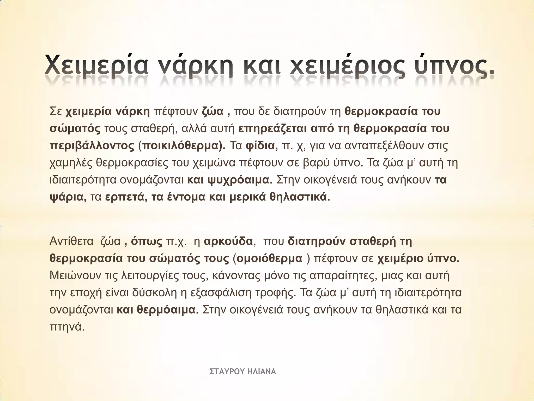 Σε ρεηκεξία λάξθε πέθηνπλ δώα , πνπ δε δηαηεξνύλ ηε ζεξκνθξαζία ηνπ
ζώκαηόο ηνπο ζηαζεξή, αιιά απηή επεξεάδεηαη από ηε ζεξκνθξαζία ηνπ
πεξηβάιινληνο (πνηθηιόζεξκα). Τα θίδηα, π. ρ, γηα λα αληαπεμέιζνπλ ζηηο
ρακειέο ζεξκνθξαζίεο ηνπ ρεηκώλα πέθηνπλ ζε βαξύ ύπλν. Τα δώα κ’ απηή ηε
ηδηαηηεξόηεηα νλνκάδνληαη θαη ςπρξόαηκα. Σηελ νηθνγέλεηά ηνπο αλήθνπλ ηα
ςάξηα, ηα εξπεηά, ηα έληνκα θαη κεξηθά ζειαζηηθά.

Αληίζεηα δώα , όπσο π.ρ. ε αξθνύδα, πνπ δηαηεξνύλ ζηαζεξή ηε
ζεξκνθξαζία ηνπ ζώκαηόο ηνπο (νκνηόζεξκα ) πέθηνπλ ζε ρεηκέξην ύπλν.
Μεηώλνπλ ηηο ιεηηνπξγίεο ηνπο, θάλνληαο κόλν ηηο απαξαίηεηεο, κηαο θαη απηή
ηελ επνρή είλαη δύζθνιε ε εμαζθάιηζε ηξνθήο. Τα δώα κ’ απηή ηε ηδηαηηεξόηεηα
νλνκάδνληαη θαη ζεξκόαηκα. Σηελ νηθνγέλεηά ηνπο αλήθνπλ ηα ζειαζηηθά θαη ηα
πηελά.

ΣΤΑΥΡΟΥ ΗΛΙΑΝΑ

 