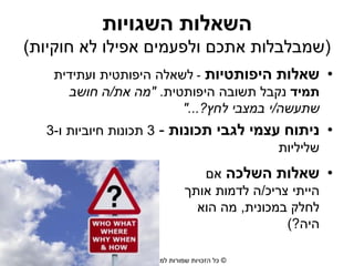 ‫השאלות השגויות‬
‫(שמבלבלות אתכם ולפעמים אפילו לא חוקיות)‬
‫• שאלות היפותטיות - לשאלה היפותטית ועתידית‬
‫תמיד נקבל תשובה היפותטית. "מה את/ה חושב‬
‫שתעשה/י במצבי לחץ?..."‬
‫• ניתוח עצמי לגבי תכונות - 3 תכונות חיוביות ו-3‬
‫שליליות‬

‫• שאלות השלכה אם‬
‫הייתי צריכ/ה לדמות אותך‬
‫לחלק במכונית, מה הוא‬
‫היה?)‬
‫© כל הזכויות שמורות למורית רוזן‬

 