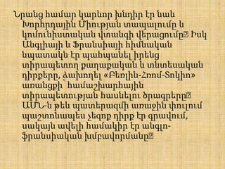 Նրանց համար կարևոր խնդիր էր նաև
Խորհրդային Միության տապալումը և
կոմունիստական վտանգի վերացումը։
Իսկ
Անգլիայի և Ֆրանսիայի հիմնական
նպատակն էր պահպանել իրենց
տիրապետող քաղաքական և տնտեսական
դիրքերը, ձախողել «Բեռլին-Հռոմ-Տոկիո»
առանցքի՝ համաշխարհային
տիրապետության հասնելու ծրագրերը։
ԱՄՆ-ն թեև պատերազմի առաջին փուլում
պաշտոնապես չեզոք դիրք էր գրավում,
սակայն ավելի համակիր էր անգլոֆրանսիական խմբավորմանը։

 
