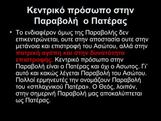 Κεντρικό πρόσωπο στην
Παραβολή  ο Πατέρας
• Το ενδιαφέρον όμως της Παραβολής δεν 
επικεντρώνεται, ουτε στην αποστασία ουτε στην 
μετάνοια και επιστροφή του Ασώτου, αλλά στην 
πατρική αγάπη και στην δυνατότητα
επιστροφής. Κεντρικό πρόσωπο στην 
Παραβολή είναι ο Πατέρας και όχι ο Ασωτος. Γι’ 
αυτό και κακώς λέγεται Παραβολή του Ασώτου. 
Πολλοί ερμηνευτές την ονομάζουν Παραβολή 
του «σπλαχνικού Πατέρα». Ο Θεός, λοιπόν, 
στην σημερινή Παραβολή μας αποκαλύπτεται 
ως Πατέρας. 

 