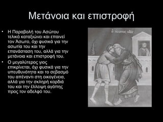 Μετάνοια και επιστροφή
•

•

Η Παραβολή του Ασώτου 
τελικά καταξιώνει και επαινεί 
τον Άσωτο, όχι φυσικά για την 
ασωτία του και την 
επανάσταση του, αλλά για την 
μετάνοια και επιστροφή του.
Ο μεγαλύτερος γιος 
επικρίνεται, όχι φυσικά για την 
υπευθυνότητα και το σεβασμό 
του απέναντι στη οικογένεια, 
αλλά για την σκληρή καρδιά 
του και την έλλειψη αγάπης 
προς τον αδελφό του.

 