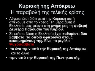 Κυριακή της Απόκρεω 
Η παραβολή της τελικής κρίσης
• Λέγεται έτσι διότι μετά την Κυριακή αυτή 
απέχουμε από το κρέας. Τη μέρα αυτή η 
Εκκλησία μας φέρνει στη μνήμη μας τη φοβερή
Δευτέρα Παρουσία του Κυρίου.
• Σε ετήσια βάση η Εκκλησία έχει καθορίσει δύο
Σάββατα, τα οποία αφιερώνει στους
κεκοιμημένους της. Είναι τα μεγάλα 
Ψυχοσάββατα
•  το ένα πριν από την Κυριακή της Απόκρεω
     και το άλλο 
• πριν από την Κυριακή της Πεντηκοστής. 

 