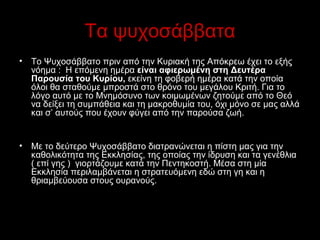 Τα ψυχοσάββατα
•

Το Ψυχοσάββατο πριν από την Κυριακή της Απόκρεω έχει το εξής 
νόημα :  Η επόμενη ημέρα είναι αφιερωμένη στη Δευτέρα
Παρουσία του Κυρίου, εκείνη τη φοβερή ημέρα κατά την οποία 
όλοι θα σταθούμε μπροστά στο θρόνο του μεγάλου Κριτή. Για το 
λόγο αυτό με το Μνημόσυνο των κοιμωμένων ζητούμε από το Θεό 
να δείξει τη συμπάθεια και τη μακροθυμία του, όχι μόνο σε μας αλλά 
και σ’ αυτούς που έχουν φύγει από την παρούσα ζωή.

•

Με το δεύτερο Ψυχοσάββατο διατρανώνεται η πίστη μας για την 
καθολικότητα της Εκκλησίας, της οποίας την ίδρυση και τα γενέθλια 
( επί γης )  γιορτάζουμε κατά την Πεντηκοστή. Μέσα στη μία 
Εκκλησία περιλαμβάνεται η στρατευόμενη εδώ στη γη και η 
θριαμβεύουσα στους ουρανούς. 

 