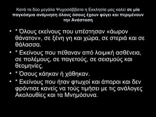 Κατά τα δύο μεγάλα Ψυχοσάββατα η Εκκλησία μας καλεί σε μία
παγκόσμια ανάμνηση όλους όσους έχουν φύγει και περιμένουν
την Ανάσταση

• * Όλους εκείνους που υπέστησαν «άωρον 
θάνατον», σε ξένη γη και χώρα, σε στεριά και σε 
θάλασσα.
• * Εκείνους που πέθαναν από λοιμική ασθένεια, 
σε πολέμους, σε παγετούς, σε σεισμούς και 
θεομηνίες.
• * Όσους κάηκαν ή χάθηκαν.
• * Εκείνους που ήταν φτωχοί και άποροι και δεν 
φρόντισε κανείς να τούς τιμήσει με τις ανάλογες 
Ακολουθίες και τα Μνημόσυνα.

 