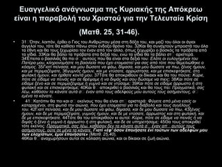 Ευαγγελικό ανάγνωσμα της Κυριακής της Απόκρεω
είναι η παραβολή του Χριστού για την Τελευταία Κρίση
(Ματθ. 25, 31-46).
•

•

31“Όταν, λοιπόν, έρθει ο Γιος του Ανθρώπου μέσα στη δόξα του, και μαζί του όλοι οι άγιοι
άγγελοί του, τότε θα καθίσει πάνω στον ένδοξο θρόνο του. 32Kαι θα συναχτούν μπροστά του όλα
τα έθνη και θα τους ξεχωρίσει τον έναν από τον άλλο, όπως ξεχωρίζει ο βοσκός τα πρόβατα από
τα γίδια. 33Kαι θα βάλει τα πρόβατα στα δεξιά του, ενώ τα γίδια θα τα βάλει στ“ αριστερά.
34Έπειτα ο βασιλιάς θα πει σ“ αυτούς που θα είναι στα δεξιά του: Ελάτε οι ευλογημένοι του
Πατέρα μου, κληρονομήστε τη βασιλεία που έχει ετοιμαστεί για σας από τότε που θεμελιώθηκε ο
κόσμος. 35Γιατί πείνασα, και μου δώσατε να φάω, δίψασα, και μου δώσατε να πιω, ξένος ήμουν,
και με περιμαζέψατε, 36γυμνός ήμουν, και με ντύσατε, αρρώστησα, και με επισκεφτήκατε, στη
φυλακή ήμουν, και ήρθατε κοντά μου. 37Tότε θα αποκριθούν οι δίκαιοι και θα του πούνε: Kύριε,
πότε σε είδαμε να πεινάς και σε θρέψαμε ή να διψάς και σου δώσαμε να πιεις; 38Kαι πότε σε
είδαμε ξένο και σε περιμαζέψαμε ή γυμνό και σε ντύσαμε; 39Kαι πότε σε είδαμε άρρωστο ή στη
φυλακή και σε επισκεφτήκαμε; 40Kαι θ“ αποκριθεί ο βασιλιάς και θα τους πει: Πραγματικά, σας
λέω, καθόσον τα κάνατε αυτά σ’ έναν από τους αδελφούς μου αυτούς τους ασήμαντους, σ’
εμένα τα κάνατε.
41“Kατόπιν θα πει και σ“ εκείνους που θα είναι στ“ αριστερά: Φύγετε από μένα εσείς οι
καταραμένοι, στη φωτιά την αιώνια, που έχει ετοιμαστεί για το διάβολο και τους αγγέλους
του. 42Γιατί πείνασα, και δε μου δώσατε να φάω, δίψασα, και δε μου δώσατε να πιω, 43ξένος
ήμουν, και δε με περιμαζέψατε, γυμνός ήμουν, και δε με ντύσατε, άρρωστος και στη φυλακή, και
δε με επισκεφτήκατε. 44Tότε θα του αποκριθούν κι αυτοί: Kύριε, πότε σε είδαμε να πεινάς ή να
διψάς ή ξένο ή γυμνό ή άρρωστο ή στη φυλακή, και δε σε υπηρετήσαμε; 45Θα τους αποκριθεί
τότε εκείνος: Πραγματικά, σας λέω, καθόσον δεν τα κάνατε αυτά σ’ έναν απ’ αυτούς τους
ασήμαντους, ούτε σε μένα τα κάνατε. Γιατί «έφ' όσον έποιήσατε ένί τούτων των αδελφών μου
των ελαχίστων, έμοί έποιήσατε» (Ματθ. 25,40).
46Kαι θ“ αναχωρήσουν αυτοί σε κόλαση αιώνια, και οι δίκαιοι σε ζωή αιώνια.

 