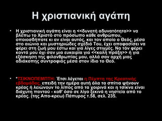 Η χριστιανική αγάπη
•

Η χριστιανική αγάπη είναι η <<δυνατή αδυνατότητα>> να
βλέπω το Χριστό στο πρόσωπο κάθε ανθρώπου,
οποιοσδήποτε κι αν είναι αυτός, και τον οποίο ο Θεός, μέσα
στο αιώνιο και μυστηριώδες σχέδιό Του, έχει αποφασίσει να
φέρει στη ζωή μου έστω και για λίγες στιγμές. Να τόν φέρει
κοντά μου όχι σαν μια ευκαιρία για <<καλή πράξη>> ή για
εξάσκηση της φιλανθρωπίας μου, αλλά σαν αρχή μιας
αδιάκοπης συντροφιάς μέσα στον ίδιο το Θεό.

•

*ΤΣΙΚΝΟΠΕΜΠΤΗ: Έτσι λέγεται η Πέμπτη της Κρεατινής
εβδομάδας, επειδή την ημέρα αυτή όλα τα σπίτια ψήνουν
κρέας ή λειώνουν το λίπος από τα χοιρινά και η τσίκνα είναι
διάχυτη παντού - καθ' όσο σε λίγο ξεκινά η νηστεία από το
κρέας. (της Απο-κρεω) Πάπυρος τ.58, σελ. 235.

 