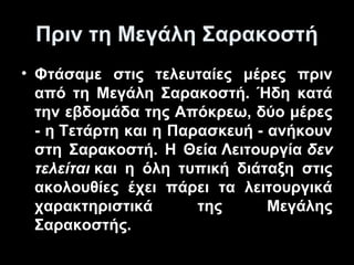 Πριν τη Μεγάλη Σαρακοστή
• Φτάσαμε στις τελευταίες μέρες πριν
από τη Μεγάλη Σαρακοστή. Ήδη κατά
την εβδομάδα της Απόκρεω, δύο μέρες
- η Τετάρτη και η Παρασκευή - ανήκουν
στη Σαρακοστή. Η Θεία Λειτουργία δεν
τελείται και η όλη τυπική διάταξη στις
ακολουθίες έχει πάρει τα λειτουργικά
χαρακτηριστικά
της
Μεγάλης
Σαρακοστής.

 