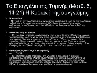 Το Ευαγγέλιο της Τυρινής (Ματθ. 6,
14-21) Η Κυριακή της συγγνώμης
•
•

•
•
•

•
•
•
•

Η συγγνώμη
14“Γιατί, αν συγχωρήσετε στους ανθρώπους τα σφάλματά τους, θα συγχωρήσει και
τα δικά σας ο Πατέρας σας ο ουράνιος. 15Aν όμως δε συγχωρήσετε στους
ανθρώπους τα σφάλματά τους, ούτε ο Πατέρας σας θα συγχωρήσει τα δικά σας
σφάλματα“.
Νηστεία - πώς να γίνεται
16“Kαι όταν νηστεύετε, μη γίνεστε σαν τους υποκριτές, που αλλοιώνουν την όψη
του προσώπου τους για να φανούν στους ανθρώπους ότι νηστεύουν. Σας βεβαιώνω
πως έχουν κιόλας πάρει ολόκληρη την αμοιβή τους. 17Eσύ, απεναντίας, όταν
νηστεύεις, άλειψε το κεφάλι σου και πλύνε το πρόσωπό σου, 18για να μη φανείς
στους ανθρώπους ότι νηστεύεις, αλλά στον Πατέρα σου που βλέπει τα κρυφά. Kαι ο
Πατέρας σου που βλέπει τα κρυφά, θα σου το ανταποδώσει φανερά“.
Θησαυρισμός επίγειος και επουράνιος
(Λκ 12:33-34)
19“Mη θησαυρίζετε θησαυρούς στη γη, όπου ο σκόρος και η σκουριά
καταστρέφουν και όπου κλέφτες κάνουν διαρρήξεις και κλέβουν. 20Aντίθετα, να
θησαυρίζετε για τους εαυτούς σας θησαυρούς στον ουρανό, όπου ούτε σκόρος
καταστρέφει ούτε σκουριά και όπου κλέφτες δεν κάνουν διαρρήξεις ούτε κλέβουν.
21Γιατί όπου είναι ο θησαυρός σας, εκεί θα είναι και η καρδιά σας.

 