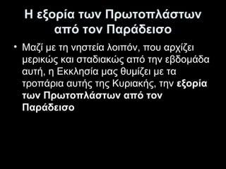Η εξορία των Πρωτοπλάστων
από τον Παράδεισο
• Μαζί με τη νηστεία λοιπόν, που αρχίζει
μερικώς και σταδιακώς από την εβδομάδα
αυτή, η Εκκλησία μας θυμίζει με τα
τροπάρια αυτής της Κυριακής, την εξορία
των Πρωτοπλάστων από τον
Παράδεισο

 