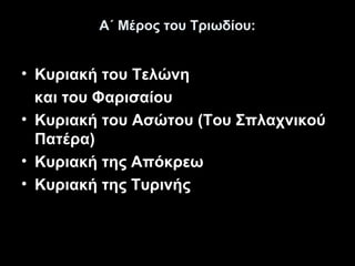 Α΄ Μέρος του Τριωδίου:

• Κυριακή του Τελώνη
και του Φαρισαίου
• Κυριακή του Ασώτου (Του Σπλαχνικού
Πατέρα)
• Κυριακή της Απόκρεω
• Κυριακή της Τυρινής

 