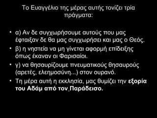 Το Ευαγγέλιο της μέρας αυτής τονίζει τρία
πράγματα:
• α) Αν δε συγχωρήσουμε αυτούς που μας
έφταιξαν δε θα μας συγχωρήσει και μας ο Θεός.
• β) η νηστεία να μη γίνεται αφορμή επίδειξης
όπως έκαναν οι Φαρισαίοι.
• γ) να θησαυρίζουμε πνευματικούς θησαυρούς
(αρετές, ελεημοσύνη...) στον ουρανό.
• Τη μέρα αυτή η εκκλησία, μας θυμίζει την εξορία
του Αδάμ από τον Παράδεισο.

 