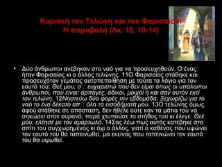 Κυριακή του Τελώνη και του Φαρισαίου:
Η παραβολή (Λκ. 18, 10-14)

•

Δύο άνθρωποι ανέβηκαν στο ναό για να προσευχηθούν. O ένας
ήταν Φαρισαίος κι ο άλλος τελώνης. 11O Φαρισαίος στάθηκε και
προσευχόταν γεμάτος αυτοπεποίθηση με τούτα τα λόγια για τον
εαυτό του: Θεέ μου, σ’ ευχαριστώ που δεν είμαι όπως οι υπόλοιποι
άνθρωποι, που είναι: άρπαγες, άδικοι, μοιχοί ή και σαν αυτόν εκεί
τον τελώνη. 12Nηστεύω δύο φορές την εβδομάδα. Ξεχωρίζω για το
ναό το ένα δέκατο απ’ όλα τα εισοδήματά μου. 13O τελώνης όμως,
αφού στάθηκε σε απόσταση, δεν ήθελε ούτε καν τα μάτια του να
σηκώσει στον ουρανό, παρά χτυπούσε το στήθος του κι έλεγε: Θεέ
μου, ελέησέ με τον αμαρτωλό. 14Σας λέω πως αυτός κατέβηκε στο
σπίτι του συγχωρημένος κι όχι ο άλλος, γιατί ο καθένας που υψώνει
τον εαυτό του θα ταπεινωθεί, μα εκείνος που ταπεινώνει τον εαυτό
του θα υψωθεί.

 