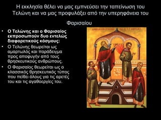 Η εκκλησία θέλει να μας εμπνεύσει την ταπείνωση του
Τελώνη και να μας προφυλάξει από την υπερηφάνεια του
Φαρισαίου
•
•

•

Ο Τελώνης και ο Φαρισαίος
εκπροσωπούν δυο εντελώς
διαφορετικούς κόσμους:
Ο Τελώνης θεωρείται ως
αμαρτωλός και παράδειγμα
προς αποφυγήν από τους
θρησκευτικούς ανθρώπους.
Ο Φαρισαίος θεωρείται ως ο
κλασσικός θρησκευτικός τύπος
που πείθει όλους για τις αρετές
του και τις αγαθοεργίες του.

 
