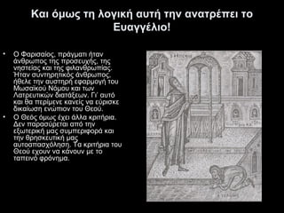 Και όμως τη λογική αυτή την ανατρέπει το
Ευαγγέλιο!
•

•

Ο Φαρισαίος, πράγματι ήταν
άνθρωπος της προσευχής, της
νηστείας και της φιλανθρωπίας.
Ήταν συντηρητικός άνθρωπος,
ήθελε την αυστηρή εφαρμογή του
Μωσαϊκού Νόμου και των
Λατρευτικών διατάξεων. Γι’ αυτό
και θα περίμενε κανείς να εύρισκε
δικαίωση ενώπιον του Θεού.
Ο Θεός όμως έχει άλλα κριτήρια.
Δεν παρασύρεται από την
εξωτερική μας συμπεριφορά και
την θρησκευτική μας
αυτοαπασχόληση. Τα κριτήρια του
Θεού εχουν να κάνουν με το
ταπεινό φρόνημα.

 