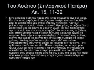Του Ασώτου (Σπλαχνικού Πατέρα)
Λκ. 15, 11-32
•

Είπε ο Κύριος αυτή την παραβολή. Ένας άνθρωπος είχε δυο γιους.
Και είπε ο πιο μικρός από αυτούς στον πατέρα του· πατέρα, δώσ’
μου, το μερίδιο που μου ανήκει από την περιουσία. Και τους
μοίρασε την περιουσία. Και ύστερα από λίγες μέρες τα μάζεψε όλα ο
μικρότερος γιος και έφυγε σε μακρινή χώρα· και εκεί διασκόρπισε
την περιουσία του κάνοντας άσωτη ζωή. Και όταν αυτός τα ξόδεψε
όλα, έπεσε μεγάλη πείνα σ' εκείνη τη χώρα· και αυτός άρχισε να
στερείται. Τότε πήγε και προσκολλήθηκε σ' έναν από τους πολίτες
εκείνης της χώρας και εκείνος τον έστειλε στα χωράφια να βόσκει
χοίρους. Και λαχταρούσε να γεμίσει την κοιλιά του από τα
ξυλοκέρατα που έτρωγαν οι χοίροι και κανένας δεν του έδινε. Τότε
ήρθε στον εαυτόν του και είπε. Πόσοι υπηρέτες του πατέρα μου
τρώνε ψωμί και τους περισσεύει και εγώ πεθαίνω της πείνας; Θα
σηκωθώ και θα πάω στον πατέρα μου και θα του πω· Πατέρα'
ήμαρτον στον ουρανό και σε σένα και δεν αξίζω πια να με πεις παιδί
σου· κάνε με σαν έναν από τους υπηρέτες σου.Και σηκώθηκε και
ήρθε στον πατέρα του.

 