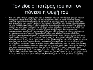 Τον είδε ο πατέρας του και τον
πόνεσε η ψυχή του
•

Και ενώ ήταν ακόμη μακριά, τον είδε ο πατέρας του και τον πόνεσε η ψυχή του και
έτρεξε και έπεσε στο λαιμό του και τον φίλησε καλά καλά. Τότε του είπε ο γιος·
Πατέρα, ήμαρτον στον ουρανό και σε σένα και δεν αξίζω πια να με πεις παιδί σου.
Και ο πατέρας είπε στους υπηρέτες του· βγάλτε και φέρτε την πιο καλή φορεσιά και
ντύστε τον και βάλτε δαχτυλίδι στο χέρι του και υποδήματα στα πόδια· και φέρτε και
σφάξτε το θρεμμένο μοσχάρι, και ας φάμε και ας χαρούμε· γιατί τούτο το παιδί μου
ήταν πεθαμένο και ξανάζησε και ήταν χαμένο και βρέθηκε. Και άρχισαν να
διασκεδάζουν. Και ήταν ο μεγαλύτερος γιος του στο χωράφι' και όπως ερχόταν και
πλησίασε στο σπίτι, άκουσε όργανα και τραγούδια, και κάλεσε έναν από τους
υπηρέτες και ζητούσε να μάθει τι τάχα να ήσαν τούτα. Και ο υπηρέτης του είπε πως
ήρθε Ο αδελφός σου και ο πατέρας σου έσφαξε το θρεμμένο μοσχάρι, γιατί τον είδε
και ήρθε πίσω γερός. Τότε Οργίστηκε και δεν ήθελε να μπει στο σπίτι.Βγήκε λοιπόν ο
πατέρας του και τον παρακαλούσε. Και εκείνος αποκρίθηκε και είπε στον πατέρα·
τόσα χρόνια σε δουλεύω και ποτέ δεν παραμέλησα εντολή σου, και ποτέ δεν έδωκες
σε μένα ένα κατσίκι για να διασκεδάσω με τους φίλους μου· αλλά όταν ήρθε τούτος ο
γιος σου, που σου έφαγε όλο το βίος με τις αμαρτωλές, έσφαξες για χάρη του το
θρεμμένο μοσχάρι. Τότε Ο πατέρας του είπε· παιδί μου, συ πάντα είσαι μαζί μου και
όλα τα δικά μου είναι δικά σου· αλλά έπρεπε να διασκεδάσουμε και να χαρούμε, γιατί
τούτος ο αδελφός σου ήταν πεθαμένος και ξανάζησε και ήταν χαμένος και βρέθηκε.

 