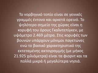 Το νορβηγικό τοπίο είναι ςε γενικζσ
γραμμζσ ζντονο και αρκετά ορεινό. Το
ψηλότερο ςημείο τησ χϊρασ είναι η
κορυφή του όρουσ Γκαλντεπίγκεν, με
υψόμετρο 2.469 μζτρα. Στισ κορυφζσ των
βουνϊν υπάρχουν μόνιμοι παγετϊνεσ
ενϊ το βαςικό χαρακτηριςτικό τησ
εκτεταμζνησ ακτογραμμήσ (με μήκοσ
21.925 χιλιόμετρα) είναι τα φιορντ και τα
πολλά μικρά ή μεγαλφτερα νηςιά.

 