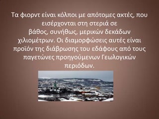 Τα φιορντ είναι κόλποι με απότομεσ ακτζσ, που
ειςζρχονται ςτη ςτεριά ςε
βάθοσ, ςυνήθωσ, μερικϊν δεκάδων
χιλιομζτρων. Οι διαμορφϊςεισ αυτζσ είναι
προϊόν τησ διάβρωςησ του εδάφουσ από τουσ
παγετϊνεσ προηγοφμενων Γεωλογικϊν
περιόδων.

 