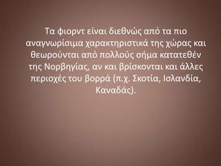 Τα φιορντ είναι διεθνϊσ από τα πιο
αναγνωρίςιμα χαρακτηριςτικά τησ χϊρασ και
θεωροφνται από πολλοφσ ςήμα κατατεθζν
τησ Νορβηγίασ, αν και βρίςκονται και άλλεσ
περιοχζσ του βορρά (π.χ. Σκοτία, Ιςλανδία,
Καναδάσ).

 