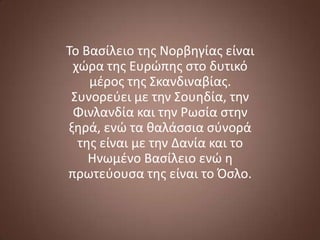 Το Βαςίλειο τησ Νορβηγίασ είναι
χϊρα τησ Ευρϊπησ ςτο δυτικό
μζροσ τησ Σκανδιναβίασ.
Συνορεφει με την Σουηδία, την
Φινλανδία και την Ρωςία ςτην
ξηρά, ενϊ τα θαλάςςια ςφνορά
τησ είναι με την Δανία και το
Ηνωμζνο Βαςίλειο ενϊ η
πρωτεφουςα τησ είναι το Όςλο.

 
