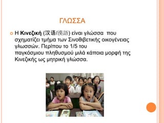 ΓΛΩ΢΢Α


Η Κινεζική (汉语/漢語) είλαη γιώζζα πνπ
ζρεκαηίδεη ηκήκα ηωλ ΢ηλνζηβεηηθήο νηθνγέλεηαο
γιωζζώλ. Πεξίπνπ ην 1/5 ηνπ
παγθόζκηνπ πιεζπζκνύ κηιά θάπνηα κνξθή ηεο
Κηλεδηθήο ωο κεηξηθή γιώζζα.

 