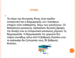 ΚΛΙΜΑ


Σν θιίκα ηεο Κεληξηθήο Κίλαο είλαη ζρεδόλ
επεηξωηηθό θαη ν δηαρωξηζκόο ηωλ ηεζζάξωλ
επνρώλ είλαη επδηάθξηηνο, ιόγω ηωλ κνπζώλωλ. Οη
ζαιαζζηλνί κνπζώλεο πξνθαινύλ δπλαηέο βξνρέο
ηελ Άλνημε ελώ νη επεηξωηηθνί κνπζώλεο ξίρλνπλ ηε
ζεξκνθξαζία. Η ζεξκνθξαζία ηνλ ρεηκώλα δελ
πέθηεη ζπλήζωο θάηω από 0 βαζκνύο Κειζίνπ ελώ
ην θαινθαίξη δελ μεπεξλάεη ηνπο 30 βαζκνύο
Κειζίνπ.

 