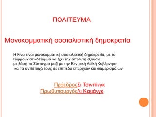 ΠΟΛΙΣΕΤΜΑ

Μνλνθνκκαηηθή ζνζηαιηζηηθή δεκνθξαηία
Η Κίλα είλαη κνλνθνκκαηηθή ζνζηαιηζηηθή δεκνθξαηία, κε ην
Κνκκνπληζηηθό Κόκκα λα έρεη ηελ απόιπηε εμνπζία,
κε βάζε ην ΢ύληαγκα καδί κε ηελ Κεληξηθή Λαϊθή Κπβέξλεζε
θαη ηα αληίζηνηρά ηνπο ζε επίπεδν επαξρηώλ θαη δηακεξηζκάηωλ

Πξόεδξνο΢η Σζηλπίλγθ
ΠξωζππνπξγόοΛη Κεθηάλγθ

 