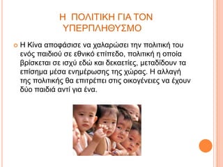 Η ΠΟΛΙΣΙΚΗ ΓΙΑ ΣΟΝ
ΤΠΕΡΠΛΗΘΤ΢ΜΟ


Η Κίλα απνθάζηζε λα ραιαξώζεη ηελ πνιηηηθή ηνπ
ελόο παηδηνύ ζε εζληθό επίπεδν, πνιηηηθή ε νπνία
βξίζθεηαη ζε ηζρύ εδώ θαη δεθαεηίεο, κεηαδίδνπλ ηα
επίζεκα κέζα ελεκέξωζεο ηεο ρώξαο. Η αιιαγή
ηεο πνιηηηθήο ζα επηηξέπεη ζηηο νηθνγέλεηεο λα έρνπλ
δύν παηδηά αληί γηα έλα.

 