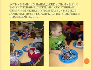 ЕСТЬ У МАМЫ И У ПАПЫ, ДАЖЕ ЕСТЬ И У МЕНЯ,
ЗАМЕЧАТЕЛЬНЫЕ ЛЫЖИ, МЫ- СПОРТИВНАЯ
СЕМЬЯ! МЫ ЛЕПИЛИ КУКЛЕ КАТЕ , У НЕЕ ИХ В
ДОМЕ НЕТ, ПУСТЬ ПОРАДУЕТСЯ КАТЯ, ВЫЙДЕТ В
НИХ ЗИМОЙ НА СНЕГ