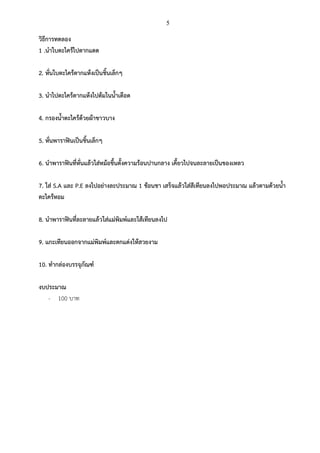 5

วิธีการทดลอง
1 .นาใบตะไคร้ไปตากแดด
2. หั่นใบตะไคร้ตากแห้งเป็นชิ้นเล็กๆ
3. นาไปตะไคร้ตากแห้งไปต้มในน้าเดือด
4. กรองน้าตะไคร้ด้วยผ้าขาวบาง
5. หั่นพาราฟินเป็นชิ้นเล็กๆ
6. นาพาราฟินที่หั่นแล้วใส่หม้อขึ้นตั้งความร้อนปานกลาง เคี้ยวไปจนละลายเป็นของเหลว
7. ใส่ S.A และ P.E ลงไปอย่างละประมาณ 1 ช้อนชา เสร็จแล้วใส่สีเทียนลงไปพอประมาณ แล้วตามด้วยน้า
ตะไคร้หอม
8. นาพาราฟินที่ละลายแล้วใส่แม่พิมพ์และใส้เทียนลงไป
9. แกะเทียนออกจากแม่พิมพ์และตกแต่งให้สวยงาม
10. ทากล่องบรรจุภัณฑ์
งบประมาณ
- 100 บาท

 