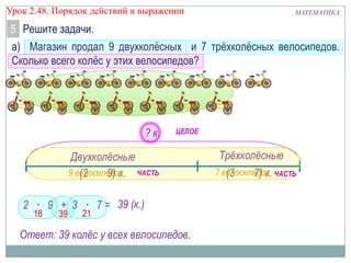 Урок 2.48. Порядок действий в выражении

МАТЕМАТИКА

5 Решите задачи.
а) Магазин продал 9 двухколѐсных и 7 трѐхколѐсных велосипедов.
Сколько всего колѐс у этих велосипедов?

? к.

ЦЕЛОЕ

Двухколѐсные
9 велосипедов ЧАСТЬ
(2 · 9) к.
2 · 9 + 3 · 7 = 39 (к.)
18

39

21

Ответ: 39 колѐс у всех велосипедов.

Трѐхколѐсные
7 велосипедов ЧАСТЬ
(3 · 7) к.

 