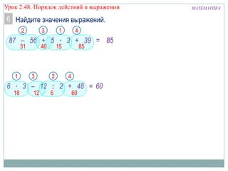 Урок 2.48. Порядок действий в выражении

6 Найдите значения выражений.
2

3

1

4

87 – 56 + 5 ∙ 3 + 39 = 85
31

1

46

3

15

2

85

4

6 ∙ 3 – 12 : 2 + 48 = 60
18

12

6

60

МАТЕМАТИКА

 