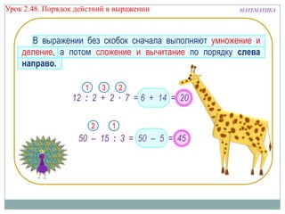 Урок 2.48. Порядок действий в выражении

МАТЕМАТИКА

В выражении без скобок сначала выполняют умножение и
деление, а потом сложение и вычитание по порядку слева
направо.
1

3

2

12 : 2 + 2 ∙ 7 = 6 + 14 = 20
2

1

50 – 15 : 3 = 50 – 5 = 45

 