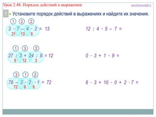 Урок 2.48. Порядок действий в выражении

1

МАТЕМАТИКА

Установите порядок действий в выражениях и найдите их значения.
1

3

2

3 ∙ 7 – 4 ∙ 2 = 13
21

13

1

8

3

12 : 4 ∙ 5 – 7 =

2

27 : 3 + 24 : 8 = 12
9

12

3

3

1

0 ∙ 3 + 1 ∙ 9 =

2

78 – 3 ∙ 2 ∙ 1 = 72
72

6

6

6 ∙ 3 + 10 ∙ 0 + 2 ∙ 7 =

 